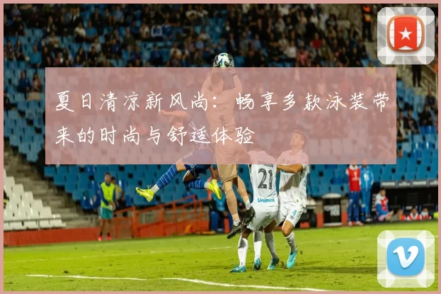 夏日清凉新风尚：畅享多款泳装带来的时尚与舒适体验