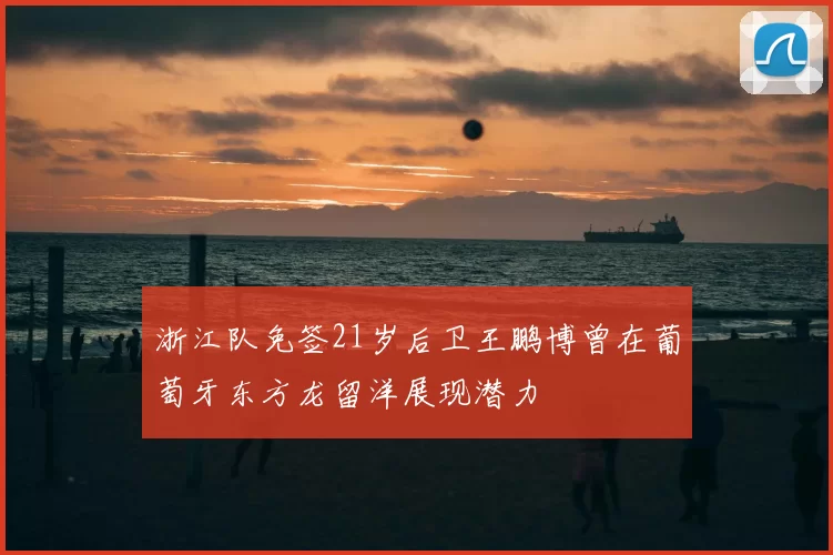 浙江队免签21岁后卫王鹏博曾在葡萄牙东方龙留洋展现潜力