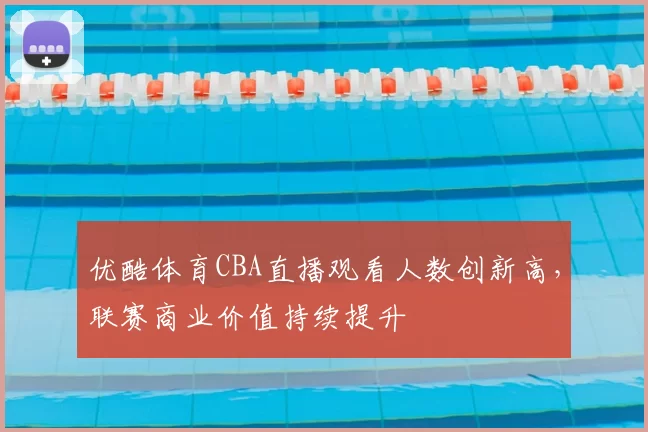 优酷体育CBA直播观看人数创新高，联赛商业价值持续提升