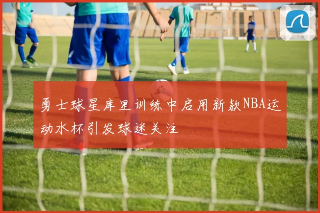 勇士球星库里训练中启用新款NBA运动水杯引发球迷关注