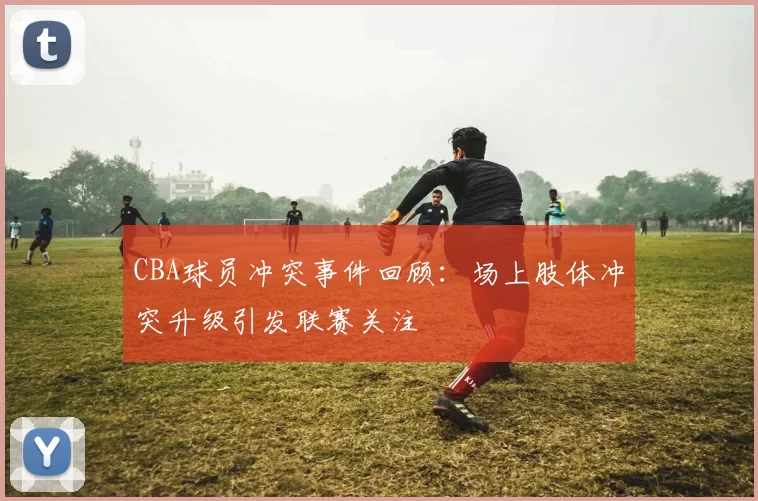CBA球员冲突事件回顾：场上肢体冲突升级引发联赛关注