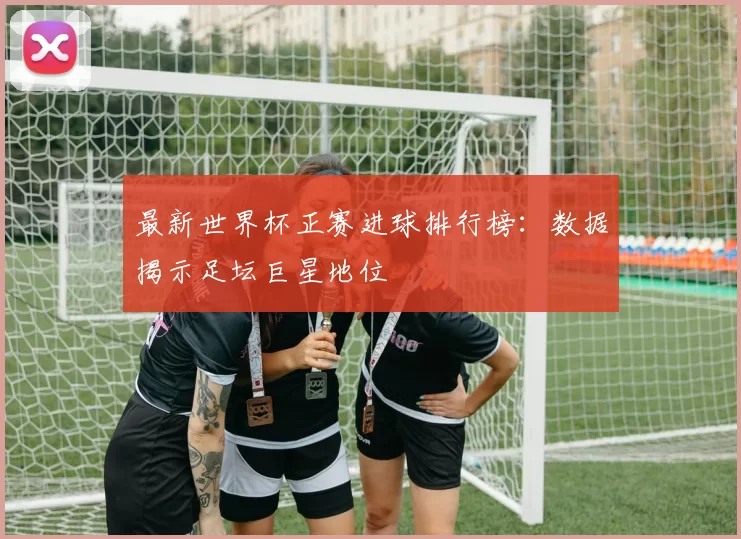 最新世界杯正赛进球排行榜：数据揭示足坛巨星地位