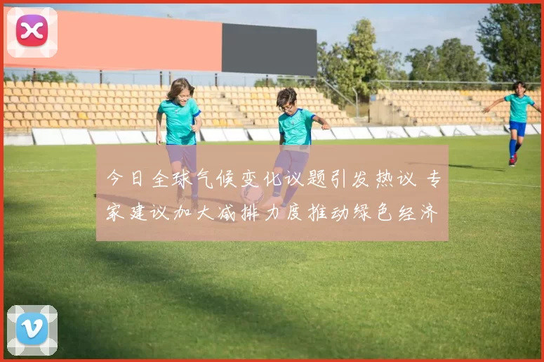 今日全球气候变化议题引发热议 专家建议加大减排力度推动绿色经济发展