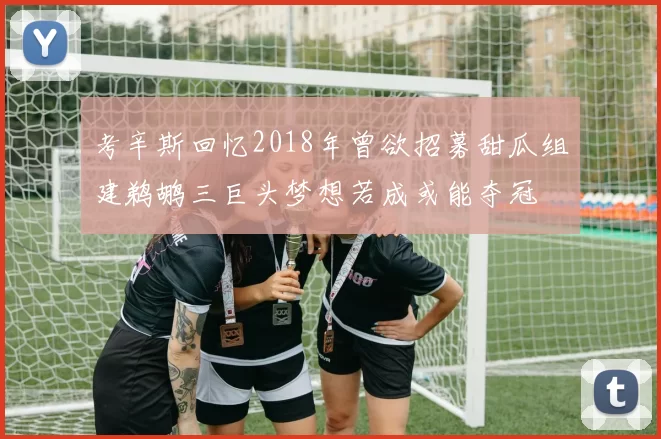 考辛斯回忆2018年曾欲招募甜瓜组建鹈鹕三巨头梦想若成或能夺冠