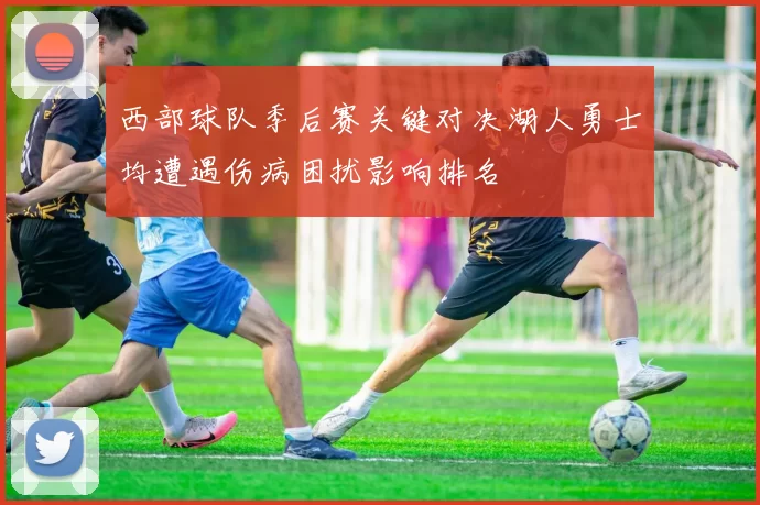 西部球队季后赛关键对决湖人勇士均遭遇伤病困扰影响排名