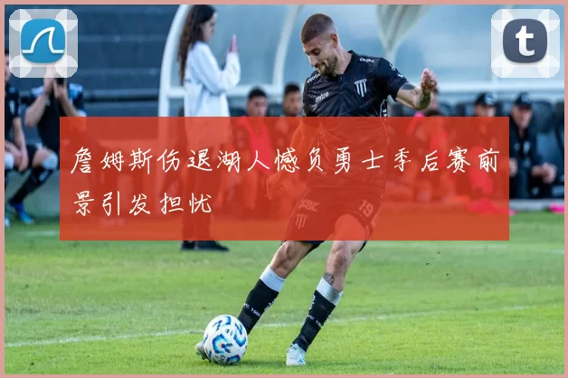 詹姆斯伤退湖人憾负勇士季后赛前景引发担忧