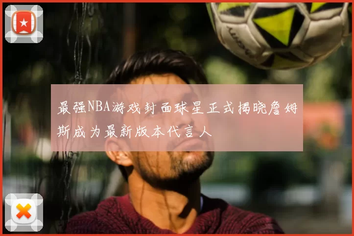 最强NBA游戏封面球星正式揭晓詹姆斯成为最新版本代言人
