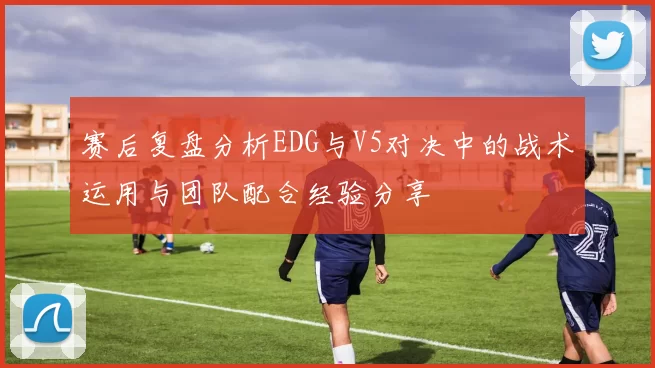 赛后复盘分析EDG与V5对决中的战术运用与团队配合经验分享
