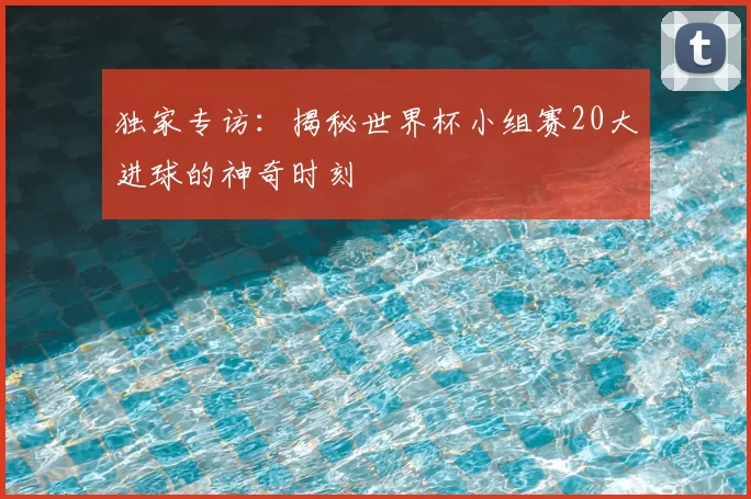 独家专访：揭秘世界杯小组赛20大进球的神奇时刻