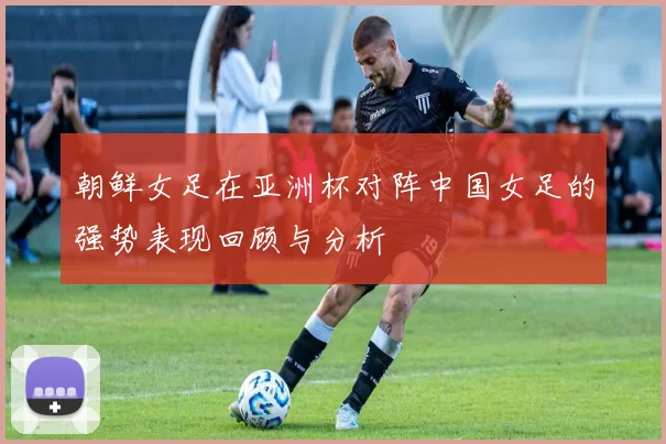 朝鲜女足在亚洲杯对阵中国女足的强势表现回顾与分析