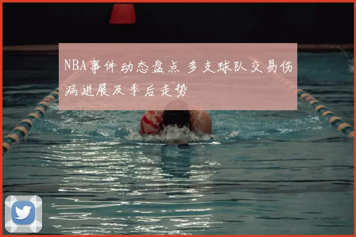 NBA事件动态盘点 多支球队交易伤病进展及季后走势