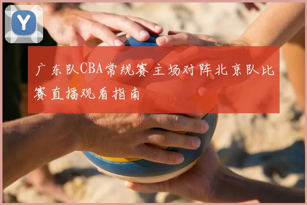 广东队CBA常规赛主场对阵北京队比赛直播观看指南
