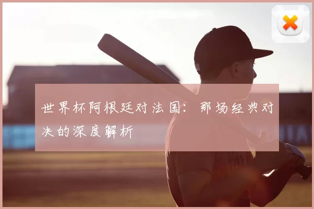 世界杯阿根廷对法国:那场经典对决的深度解析