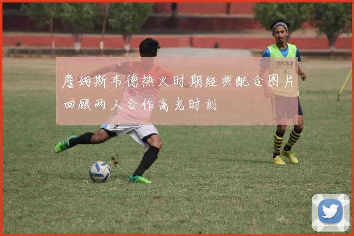 詹姆斯韦德热火时期经典配合图片回顾两人合作高光时刻