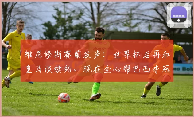 维尼修斯赛前发声：世界杯后再和皇马谈续约，现在全心帮巴西夺冠