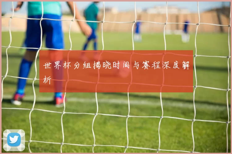 世界杯分组揭晓时间与赛程深度解析