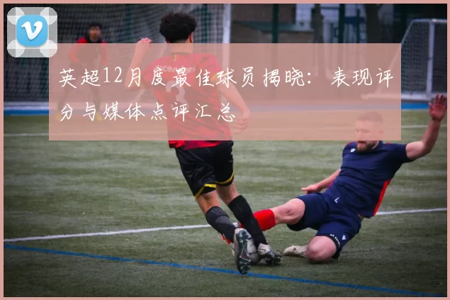 英超12月度最佳球员揭晓：表现评分与媒体点评汇总