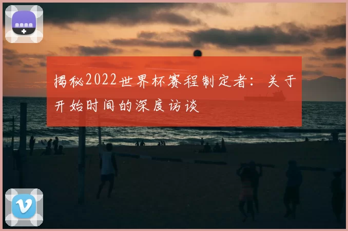 揭秘2022世界杯赛程制定者：关于开始时间的深度访谈