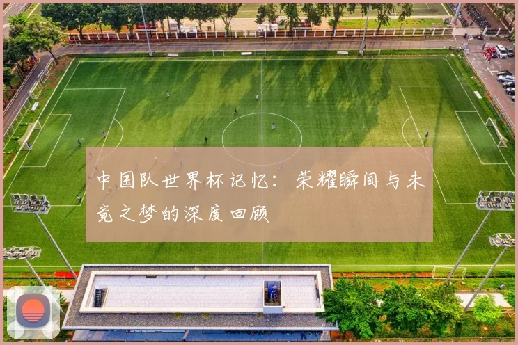 中国队世界杯记忆:荣耀瞬间与未竟之梦的深度回顾