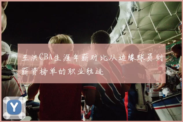 王洪CBA生涯年薪对比从边缘球员到薪资榜单的职业轨迹