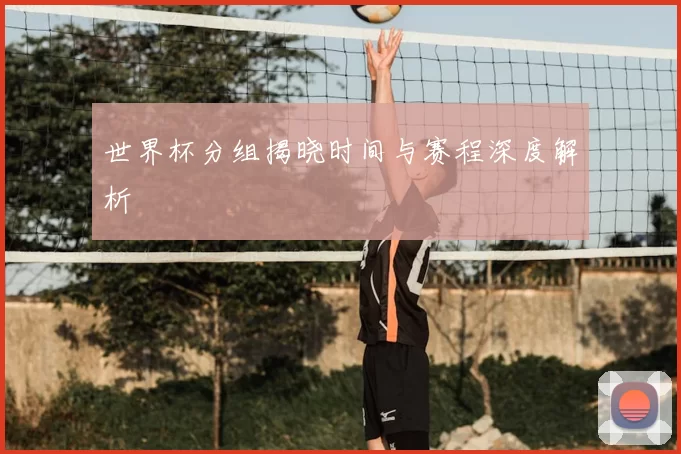 世界杯分组揭晓时间与赛程深度解析