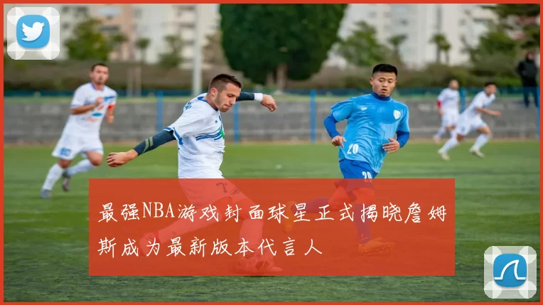 最强NBA游戏封面球星正式揭晓詹姆斯成为最新版本代言人