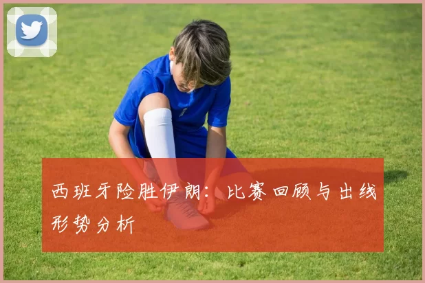 西班牙险胜伊朗:比赛回顾与出线形势分析