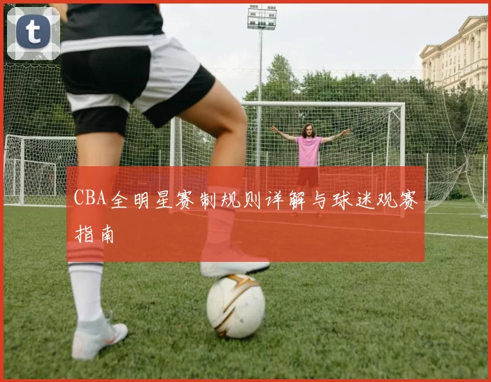 CBA全明星赛制规则详解与球迷观赛指南