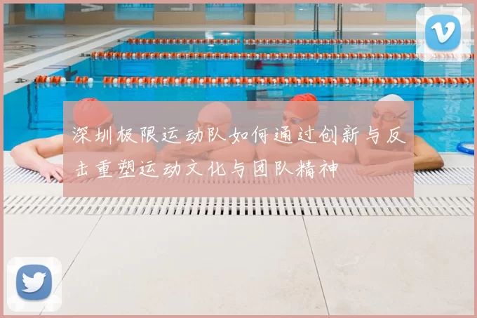深圳极限运动队如何通过创新与反击重塑运动文化与团队精神