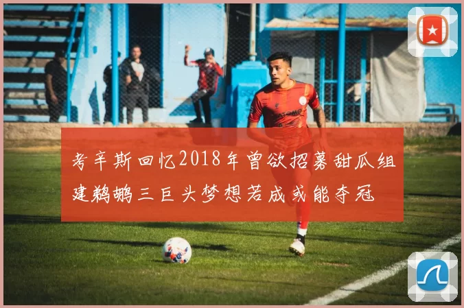 考辛斯回忆2018年曾欲招募甜瓜组建鹈鹕三巨头梦想若成或能夺冠