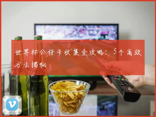 世界杯公仔卡收集全攻略:5个高效方法揭秘