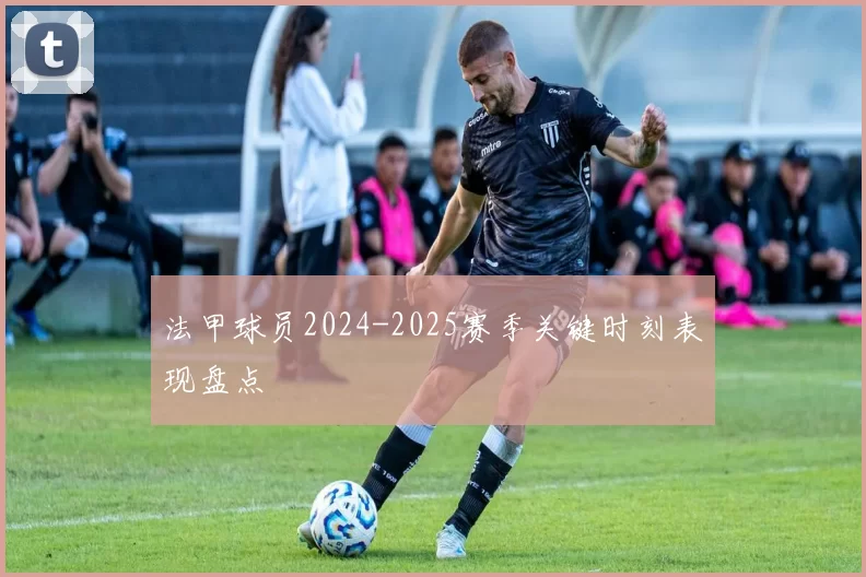 法甲球员2024-2025赛季关键时刻表现盘点