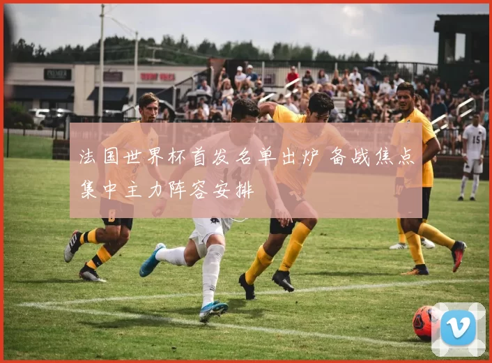法国世界杯首发名单出炉 备战焦点集中主力阵容安排