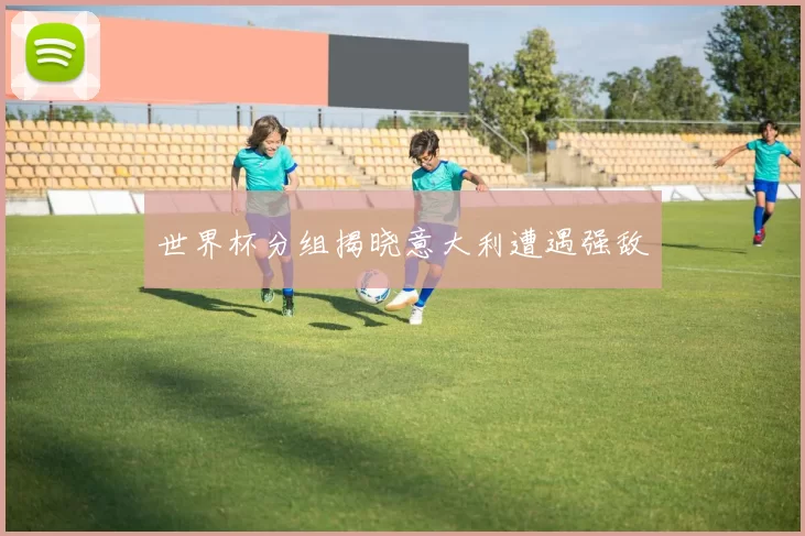 世界杯分组揭晓意大利遭遇强敌
