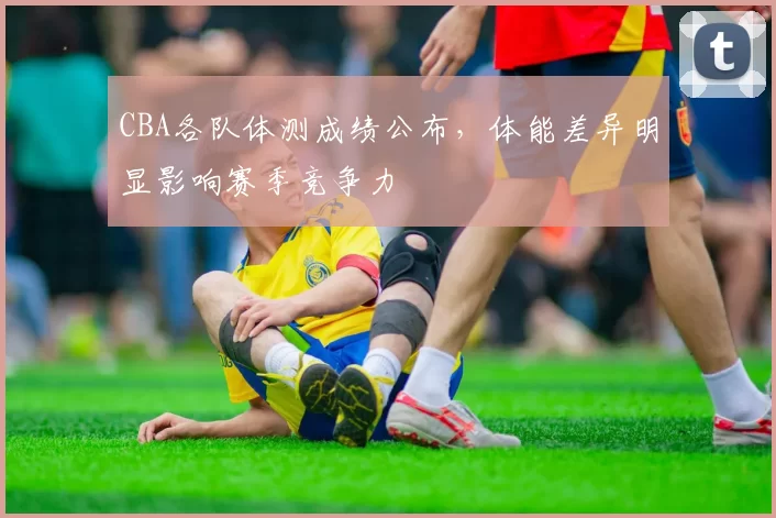 CBA各队体测成绩公布，体能差异明显影响赛季竞争力