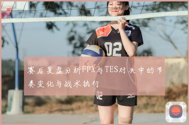 赛后复盘分析FPX与TES对决中的节奏变化与战术执行