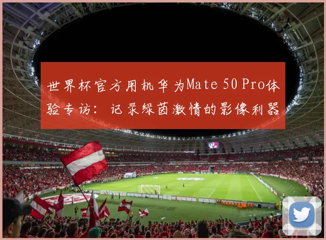 世界杯官方用机华为Mate 50 Pro体验专访:记录绿茵激情的影像利器