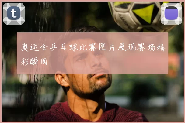 奥运会乒乓球比赛图片展现赛场精彩瞬间
