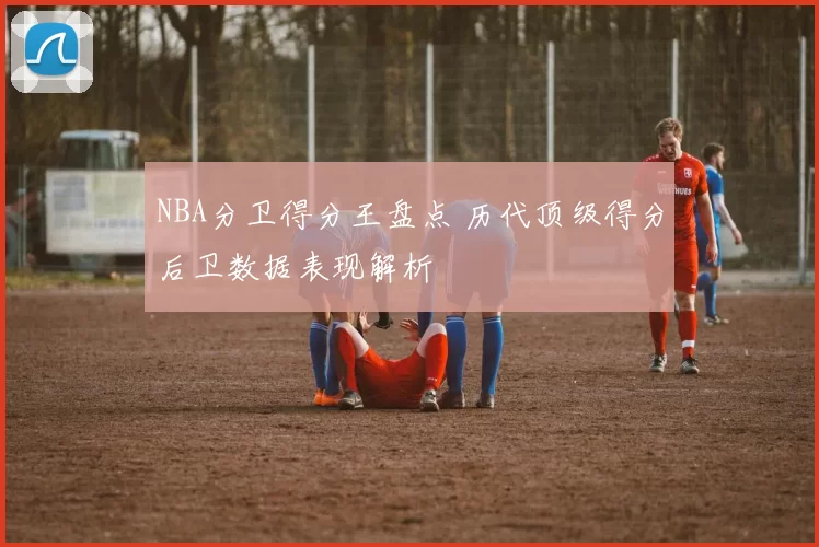 NBA分卫得分王盘点 历代顶级得分后卫数据表现解析