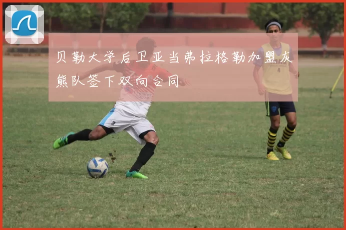 贝勒大学后卫亚当弗拉格勒加盟灰熊队签下双向合同