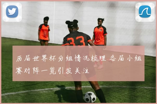 历届世界杯分组情况梳理 各届小组赛对阵一览引发关注
