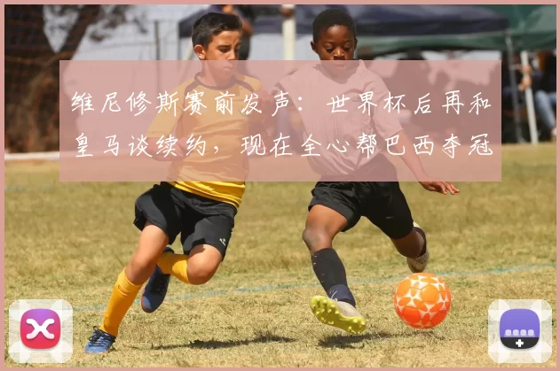 维尼修斯赛前发声:世界杯后再和皇马谈续约,现在全心帮巴西夺冠