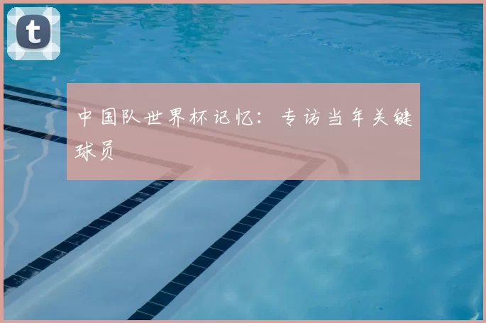 中国队世界杯记忆:专访当年关键球员