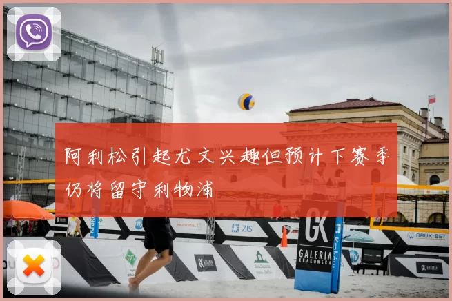 阿利松引起尤文兴趣但预计下赛季仍将留守利物浦