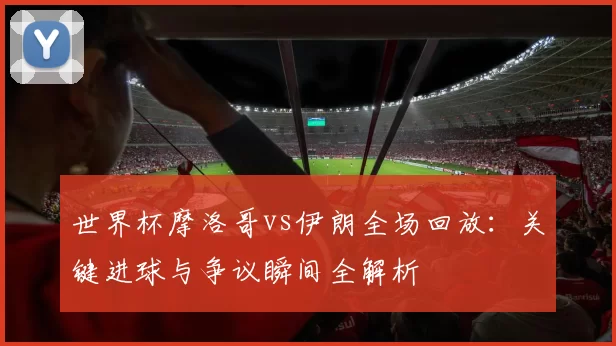 世界杯摩洛哥vs伊朗全场回放:关键进球与争议瞬间全解析