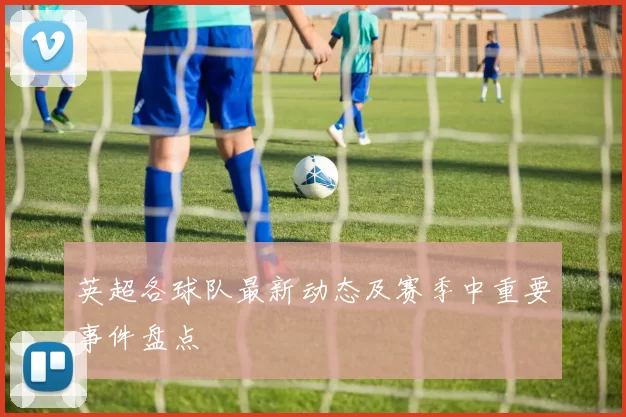英超各球队最新动态及赛季中重要事件盘点