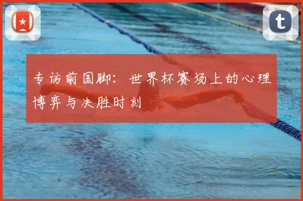 专访前国脚:世界杯赛场上的心理博弈与决胜时刻