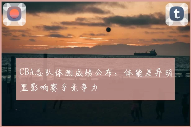 CBA各队体测成绩公布，体能差异明显影响赛季竞争力