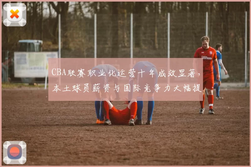 CBA联赛职业化运营十年成效显著，本土球员薪资与国际竞争力大幅提升