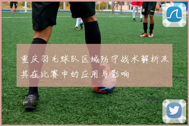 重庆羽毛球队区域防守战术解析及其在比赛中的应用与影响